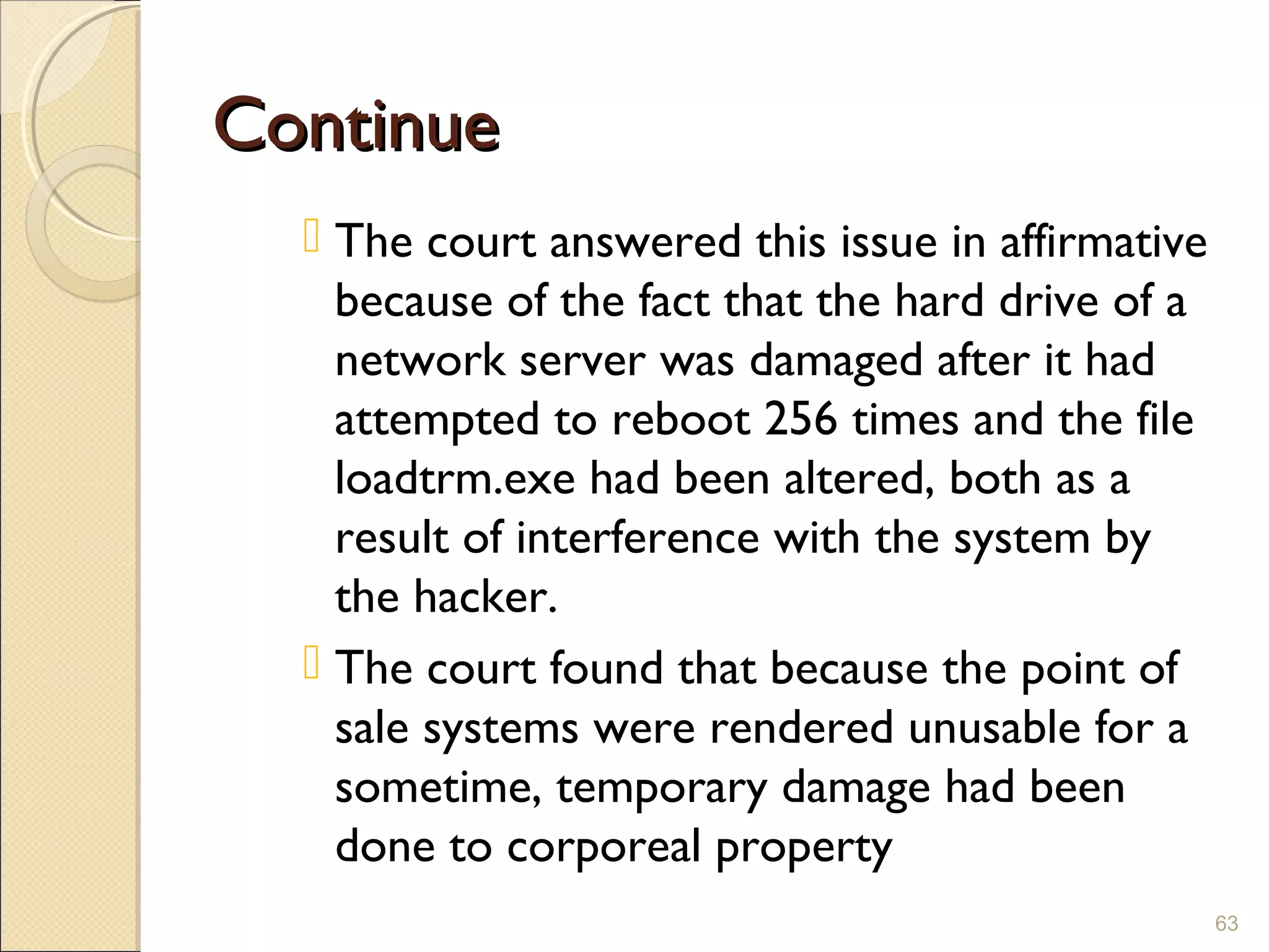 ContinueContinue
 The court answered this issue in affirmative
because of the fact that the hard drive of a
network server was damaged after it had
attempted to reboot 256 times and the file
loadtrm.exe had been altered, both as a
result of interference with the system by
the hacker.
 The court found that because the point of
sale systems were rendered unusable for a
sometime, temporary damage had been
done to corporeal property
63
 