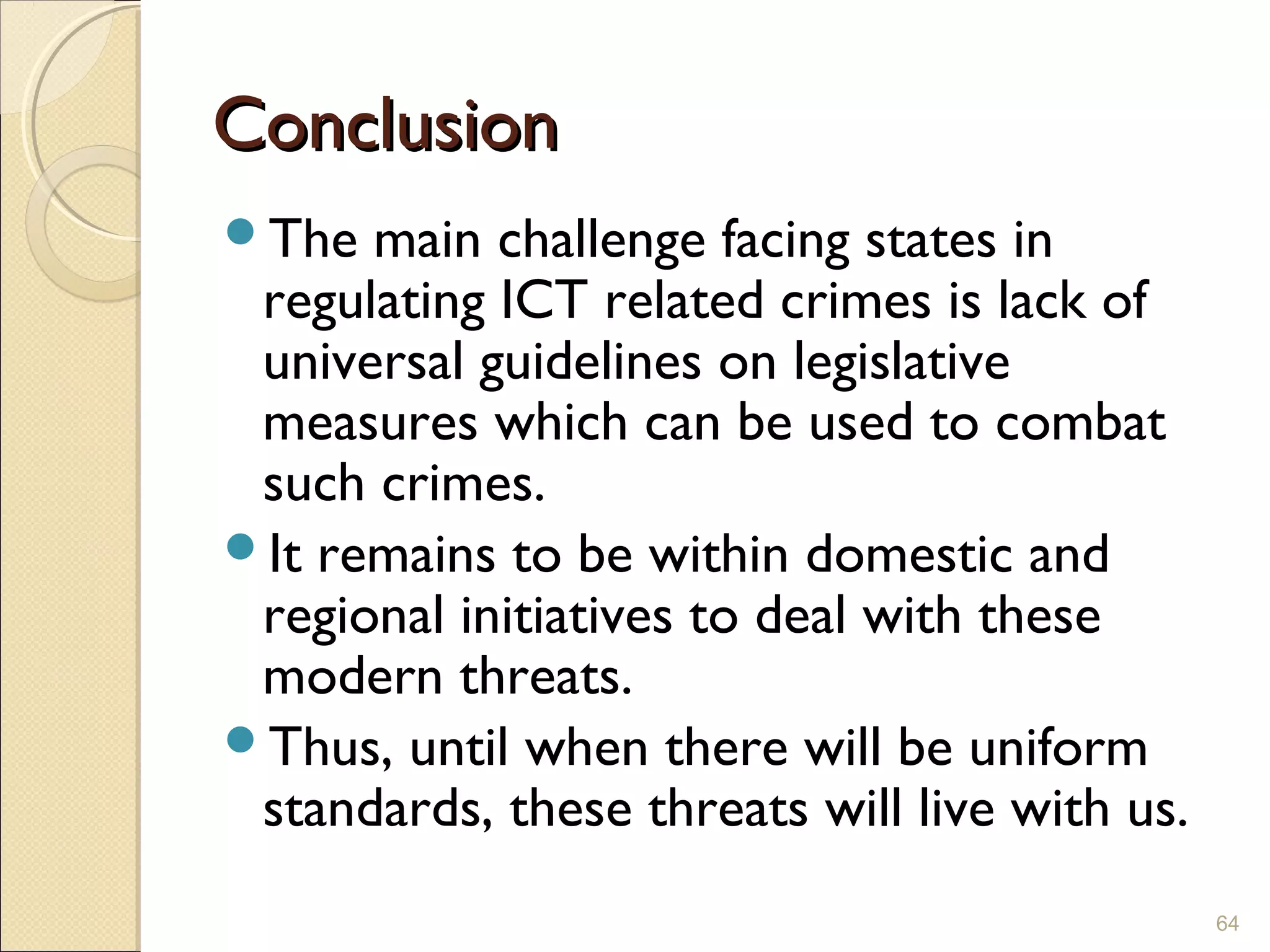 ConclusionConclusion
The main challenge facing states in
regulating ICT related crimes is lack of
universal guidelines on legislative
measures which can be used to combat
such crimes.
It remains to be within domestic and
regional initiatives to deal with these
modern threats.
Thus, until when there will be uniform
standards, these threats will live with us.
64
 
