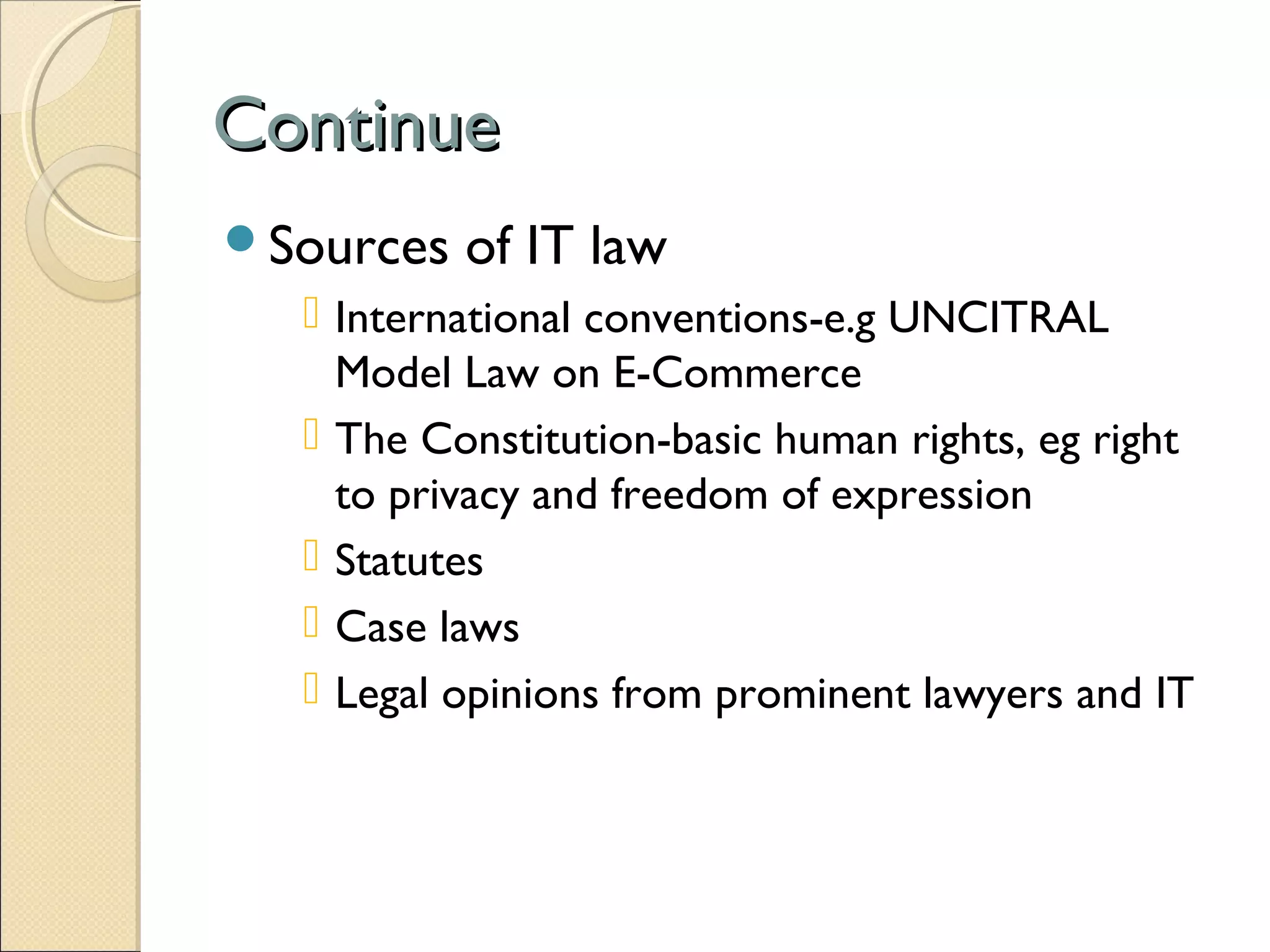 ContinueContinue
Sources of IT law
 International conventions-e.g UNCITRAL
Model Law on E-Commerce
 The Constitution-basic human rights, eg right
to privacy and freedom of expression
 Statutes
 Case laws
 Legal opinions from prominent lawyers and IT
 
