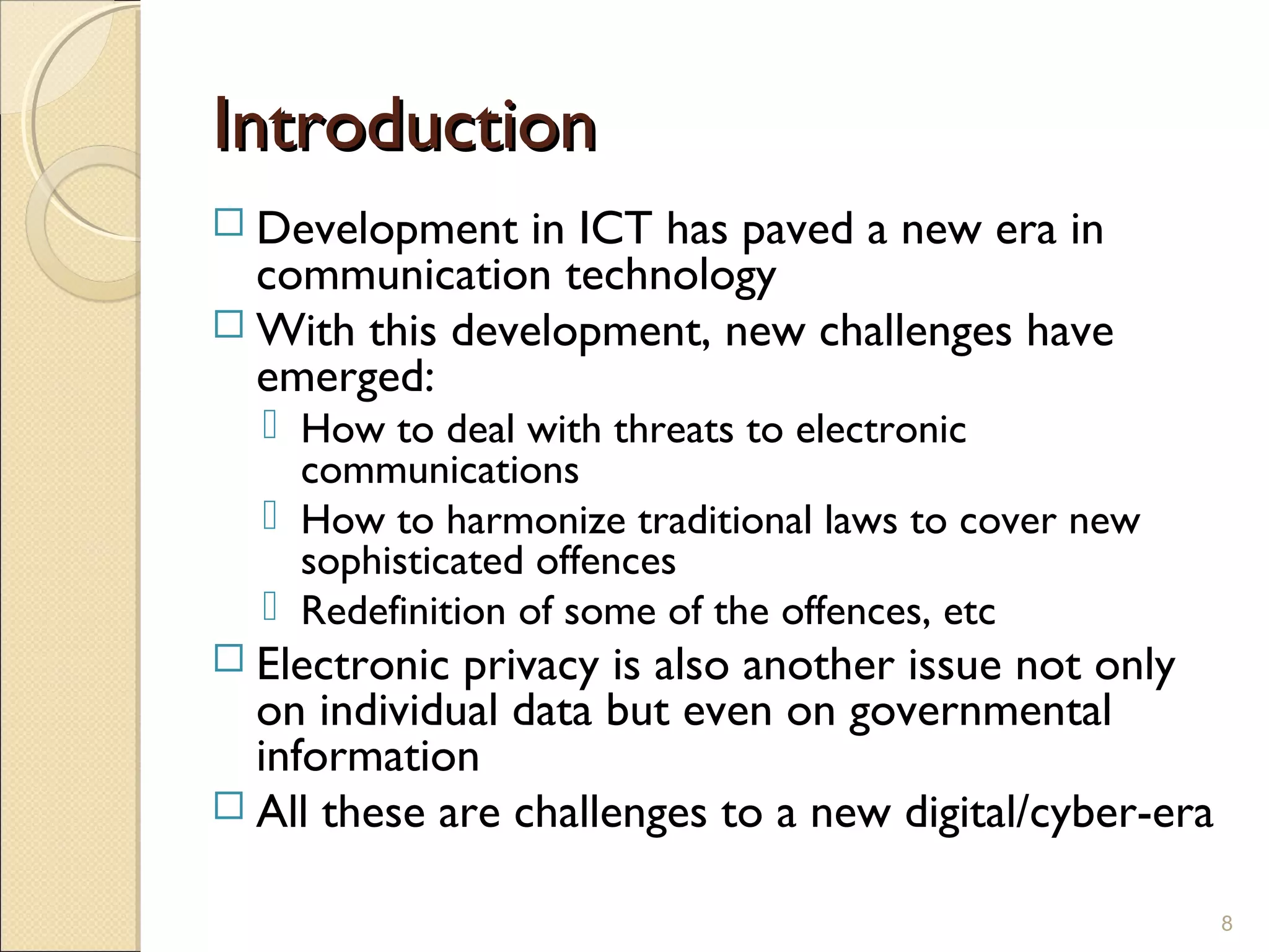 IntroductionIntroduction
 Development in ICT has paved a new era in
communication technology
 With this development, new challenges have
emerged:
 How to deal with threats to electronic
communications
 How to harmonize traditional laws to cover new
sophisticated offences
 Redefinition of some of the offences, etc
 Electronic privacy is also another issue not only
on individual data but even on governmental
information
 All these are challenges to a new digital/cyber-era
8
 