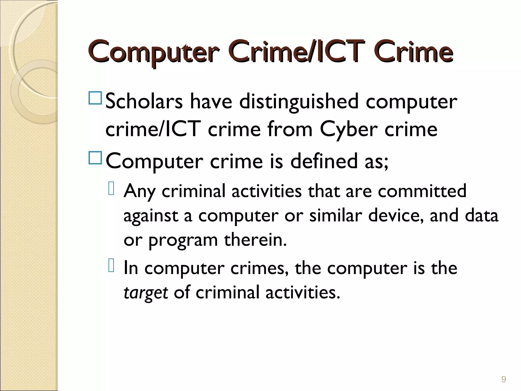 Computer Crime/ICT CrimeComputer Crime/ICT Crime
Scholars have distinguished computer
crime/ICT crime from Cyber crime
Computer crime is defined as;
 Any criminal activities that are committed
against a computer or similar device, and data
or program therein.
 In computer crimes, the computer is the
target of criminal activities.
9
 