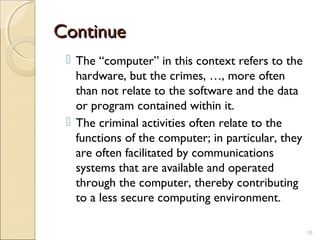 ContinueContinue
 The “computer” in this context refers to the
hardware, but the crimes, …, more often
than not relate to the software and the data
or program contained within it.
 The criminal activities often relate to the
functions of the computer; in particular, they
are often facilitated by communications
systems that are available and operated
through the computer, thereby contributing
to a less secure computing environment.
10
 