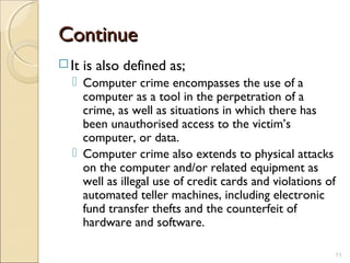 ContinueContinue
 It is also defined as;
 Computer crime encompasses the use of a
computer as a tool in the perpetration of a
crime, as well as situations in which there has
been unauthorised access to the victim’s
computer, or data.
 Computer crime also extends to physical attacks
on the computer and/or related equipment as
well as illegal use of credit cards and violations of
automated teller machines, including electronic
fund transfer thefts and the counterfeit of
hardware and software.
11
 