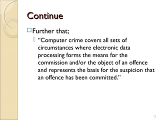 ContinueContinue
Further that;
 “Computer crime covers all sets of
circumstances where electronic data
processing forms the means for the
commission and/or the object of an offence
and represents the basis for the suspicion that
an offence has been committed.”
12
 