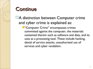 ContinueContinue
A distinction between Computer crime
and cyber crime is explained as:
“Computer Crime” encompasses crimes
committed against the computer, the materials
contained therein such as software and data, and its
uses as a processing tool. These include hacking,
denial of service attacks, unauthorized use of
services and cyber vandalism.
13
 