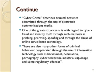 ContinueContinue
 “Cyber Crime” describes criminal activities
committed through the use of electronic
communications media.
 One of the greatest concerns is with regard to cyber-
fraud and identity theft through such methods as
phishing, pharming, spoofing and through the abuse of
online surveillance technology.
 There are also many other forms of criminal
behaviour perpetrated through the use of information
technology such as harassment, defamation,
pornography, cyber terrorism, industrial espionage
and some regulatory offences”.
14
 