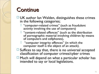 ContinueContinue
 UK author Ian Walden, distinguishes these crimes
in the following categories;
 “computer-related crimes” (such as fraudulent
activity involving the use of computers)
 “content-related offences” (such as the distribution
of pornographic material involving children by means
of computers and cellphones),
 “computer integrity offences” (in which the
computer itself is the object of an attack).
 Suffices to say that, there is no universal accepted
classification of computer crimes/cyber crimes
 Much will depend on what a particular scholar has
intended to say or local legislations.
16
 