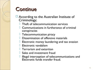 ContinueContinue
 According to the Australian Institute of
Criminology;
 Theft of telecommunication services
 Communications in furtherance of criminal
conspiracies
 Telecommunication piracy
 Dissemination of offensive materials
 Electronic money laundering and tax evasion
 Electronic vandalism
 Terrorism and extortion
 Sales and investment fraud
 Illegal interception of telecommunications and
Electronic funds transfer fraud.
19
 