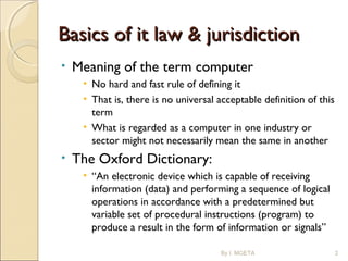 Basics of it law & jurisdictionBasics of it law & jurisdiction
• Meaning of the term computer
• No hard and fast rule of defining it
• That is, there is no universal acceptable definition of this
term
• What is regarded as a computer in one industry or
sector might not necessarily mean the same in another
• The Oxford Dictionary:
• “An electronic device which is capable of receiving
information (data) and performing a sequence of logical
operations in accordance with a predetermined but
variable set of procedural instructions (program) to
produce a result in the form of information or signals”
By I. MGETA 2
 