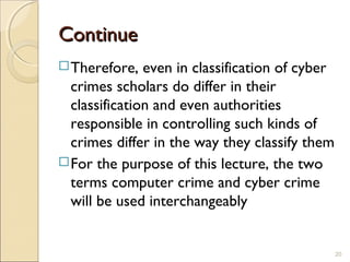 ContinueContinue
Therefore, even in classification of cyber
crimes scholars do differ in their
classification and even authorities
responsible in controlling such kinds of
crimes differ in the way they classify them
For the purpose of this lecture, the two
terms computer crime and cyber crime
will be used interchangeably
20
 