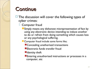ContinueContinue
 The discussion will cover the following types of
cyber crimes:
 Computer fraud
Simply means any dishonest misrepresentation of fact by
using any electronic device intending to induce another
to do or refrain from doing something which causes loss
or any psychological suffering.
Computer fraud include some forms like;
Concealing unathorised transactions
Electronic funds transfer fraud
Identity theft
Entering unauthorised instructions or processes in a
computer, etc
21
 