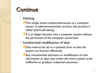 ContinueContinue
 Hacking
This simply means unathorised access to a computer
system. In telecommunication services, this practice is
called ‘phone phreaking’.
It is an illegal intrusion into a computer system without
the permission of the computer owner/user
 Unathorised modification of data
Data need to be set in a systemic form so that the
system can function effectively.
Any unauthorized alteration or modification of such
information or data may render the entire system to be
ineffective or produce undesired outcomes.
22
 