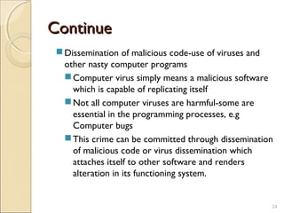 ContinueContinue
Dissemination of malicious code-use of viruses and
other nasty computer programs
Computer virus simply means a malicious software
which is capable of replicating itself
Not all computer viruses are harmful-some are
essential in the programming processes, e.g
Computer bugs
This crime can be committed through dissemination
of malicious code or virus dissemination which
attaches itself to other software and renders
alteration in its functioning system.
24
 
