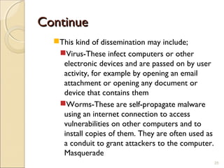 ContinueContinue
This kind of dissemination may include;
Virus-These infect computers or other
electronic devices and are passed on by user
activity, for example by opening an email
attachment or opening any document or
device that contains them
Worms-These are self-propagate malware
using an internet connection to access
vulnerabilities on other computers and to
install copies of them. They are often used as
a conduit to grant attackers to the computer.
Masquerade
25
 