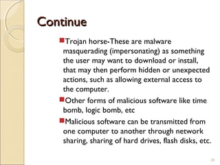 ContinueContinue
Trojan horse-These are malware
masquerading (impersonating) as something
the user may want to download or install,
that may then perform hidden or unexpected
actions, such as allowing external access to
the computer.
Other forms of malicious software like time
bomb, logic bomb, etc
Malicious software can be transmitted from
one computer to another through network
sharing, sharing of hard drives, flash disks, etc.
26
 