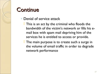 ContinueContinue
◦ Denial of service attack
 This is an act by the criminal who floods the
bandwidth of the victim’s network or fills his e-
mail box with spam mail depriving him of the
services he is entitled to access or provide.
 The main purpose is to create such a surge in
the volume of email traffic in order to degrade
network performance
27
 