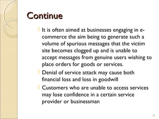ContinueContinue
 It is often aimed at businesses engaging in e-
commerce the aim being to generate such a
volume of spurious messages that the victim
site becomes clogged up and is unable to
accept messages from genuine users wishing to
place orders for goods or services.
 Denial of service attack may cause both
financial loss and loss in goodwill
 Customers who are unable to access services
may lose confidence in a certain service
provider or businessman
28
 
