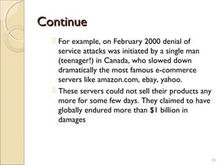 ContinueContinue
 For example, on February 2000 denial of
service attacks was initiated by a single man
(teenager!) in Canada, who slowed down
dramatically the most famous e-commerce
servers like amazon.com, ebay, yahoo.
 These servers could not sell their products any
more for some few days. They claimed to have
globally endured more than $1 billion in
damages
29
 