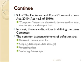 ContinueContinue
 S.3 of The Electronic and Postal Communications
Act, 2010 (Act no.3 of 2010);
“Computer “means an electronic device used to input,
process store and output data
 In short, there are disparities in defining the term
Computer.
 The common aspects/elements of definition are;
Electronic device, used for
Keeping data-input (data storage)
Processing data
Producing data-output
By I. MGETA 3
 