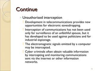 ContinueContinue
◦ Unauthorised interception
 Development in telecommunications provides new
opportunities for electronic eavesdropping.
 Interception of communications has not been used
only for surveillance of an unfaithful spouse, but it
has developed to be used against politicians and for
industrial espionage.
 The electromagnetic signals emitted by a computer
may be intercepted.
 Cyber criminals often obtain valuable information
by intercepting and monitoring communications
sent via the internet or other information
networks.
30
 