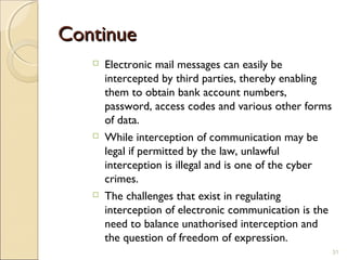 ContinueContinue
 Electronic mail messages can easily be
intercepted by third parties, thereby enabling
them to obtain bank account numbers,
password, access codes and various other forms
of data.
 While interception of communication may be
legal if permitted by the law, unlawful
interception is illegal and is one of the cyber
crimes.
 The challenges that exist in regulating
interception of electronic communication is the
need to balance unathorised interception and
the question of freedom of expression.
31
 