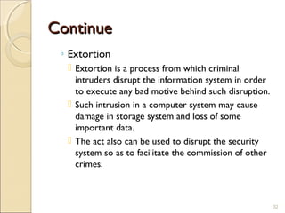 ContinueContinue
◦ Extortion
 Extortion is a process from which criminal
intruders disrupt the information system in order
to execute any bad motive behind such disruption.
 Such intrusion in a computer system may cause
damage in storage system and loss of some
important data.
 The act also can be used to disrupt the security
system so as to facilitate the commission of other
crimes.
32
 