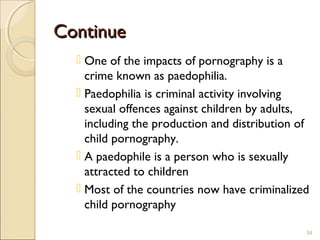 ContinueContinue
 One of the impacts of pornography is a
crime known as paedophilia.
 Paedophilia is criminal activity involving
sexual offences against children by adults,
including the production and distribution of
child pornography.
 A paedophile is a person who is sexually
attracted to children
 Most of the countries now have criminalized
child pornography
34
 