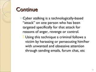 ContinueContinue
◦ Cyber stalking is a technologically-based
“attack” on one person who has been
targeted specifically for that attack for
reasons of anger, revenge or control.
 Using this technique a criminal follows a
victim by harassing or persecuting him/her
with unwanted and obsessive attention
through sending emails, forum chat, etc
35
 