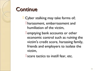 ContinueContinue
 Cyber stalking may take forms of;
harassment, embarrassment and
humiliation of the victim,
emptying bank accounts or other
economic control such as ruining the
victim's credit score, harassing family,
friends and employers to isolate the
victim,
scare tactics to instill fear, etc.
36
 