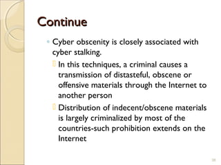 ContinueContinue
◦ Cyber obscenity is closely associated with
cyber stalking.
 In this techniques, a criminal causes a
transmission of distasteful, obscene or
offensive materials through the Internet to
another person
 Distribution of indecent/obscene materials
is largely criminalized by most of the
countries-such prohibition extends on the
Internet
38
 