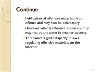 ContinueContinue
 Publication of offensive materials is an
offence and may also be defamatory
 However what is offensive in one country
may not be the same in another country.
 This causes a great disparity in laws
regulating offensive materials on the
Internet
39
 
