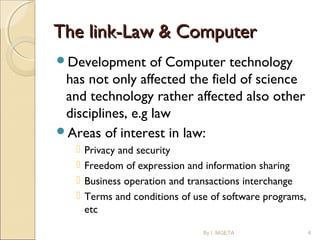 The link-Law & ComputerThe link-Law & Computer
Development of Computer technology
has not only affected the field of science
and technology rather affected also other
disciplines, e.g law
Areas of interest in law:
 Privacy and security
 Freedom of expression and information sharing
 Business operation and transactions interchange
 Terms and conditions of use of software programs,
etc
By I. MGETA 4
 