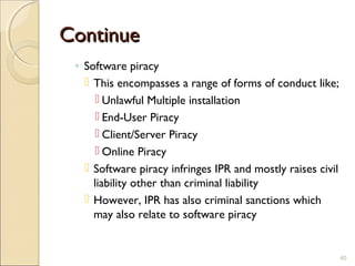 ContinueContinue
◦ Software piracy
 This encompasses a range of forms of conduct like;
 Unlawful Multiple installation
 End-User Piracy
 Client/Server Piracy
 Online Piracy
 Software piracy infringes IPR and mostly raises civil
liability other than criminal liability
 However, IPR has also criminal sanctions which
may also relate to software piracy
40
 
