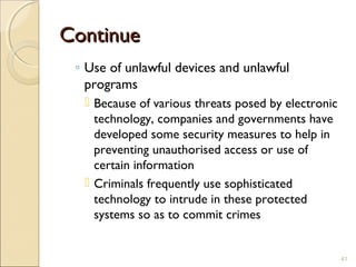 ContinueContinue
◦ Use of unlawful devices and unlawful
programs
 Because of various threats posed by electronic
technology, companies and governments have
developed some security measures to help in
preventing unauthorised access or use of
certain information
 Criminals frequently use sophisticated
technology to intrude in these protected
systems so as to commit crimes
41
 