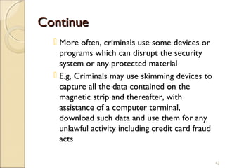 ContinueContinue
 More often, criminals use some devices or
programs which can disrupt the security
system or any protected material
 E.g, Criminals may use skimming devices to
capture all the data contained on the
magnetic strip and thereafter, with
assistance of a computer terminal,
download such data and use them for any
unlawful activity including credit card fraud
acts
42
 