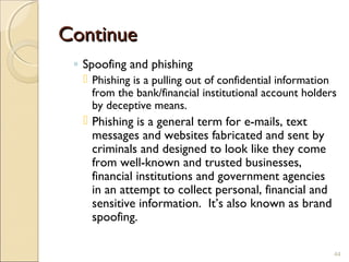 ContinueContinue
◦ Spoofing and phishing
 Phishing is a pulling out of confidential information
from the bank/financial institutional account holders
by deceptive means.
 Phishing is a general term for e-mails, text
messages and websites fabricated and sent by
criminals and designed to look like they come
from well-known and trusted businesses,
financial institutions and government agencies
in an attempt to collect personal, financial and
sensitive information.  It’s also known as brand
spoofing.
44
 