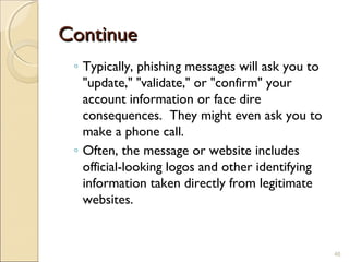 ContinueContinue
◦ Typically, phishing messages will ask you to
"update," "validate," or "confirm" your
account information or face dire
consequences.  They might even ask you to
make a phone call. 
◦ Often, the message or website includes
official-looking logos and other identifying
information taken directly from legitimate
websites.
46
 