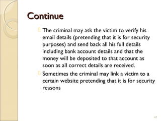 ContinueContinue
 The criminal may ask the victim to verify his
email details (pretending that it is for security
purposes) and send back all his full details
including bank account details and that the
money will be deposited to that account as
soon as all correct details are received.
 Sometimes the criminal may link a victim to a
certain website pretending that it is for security
reasons
47
 
