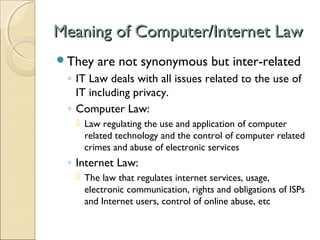 Meaning of Computer/Internet LawMeaning of Computer/Internet Law
They are not synonymous but inter-related
◦ IT Law deals with all issues related to the use of
IT including privacy.
◦ Computer Law:
 Law regulating the use and application of computer
related technology and the control of computer related
crimes and abuse of electronic services
◦ Internet Law:
 The law that regulates internet services, usage,
electronic communication, rights and obligations of ISPs
and Internet users, control of online abuse, etc
 