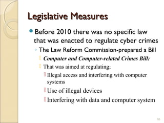 Legislative MeasuresLegislative Measures
Before 2010 there was no specific law
that was enacted to regulate cyber crimes
◦ The Law Reform Commission-prepared a Bill
 Computer and Computer-related Crimes Bill:
 That was aimed at regulating;
 Illegal access and interfering with computer
systems
Use of illegal devices
Interfering with data and computer system
50
 