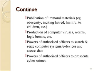 ContinueContinue
Publication of immoral materials (eg.
obscenity, inciting hatred, harmful to
children, etc.)
Production of computer viruses, worms,
logic bombs, etc.
Powers of authorised officers to search &
seize computer systems/e-devices and
access data
Powers of authorised officers to prosecute
cyber-crimes
51
 