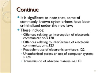 ContinueContinue
It is significant to note that, some of
commonly known cyber-crimes have been
criminalized under the new law;
These include;
◦ Offences relating to interception of electronic
communication-s.120
◦ Offences relating to interference of electronic
communication-s.123
◦ Fraudulent use of electronic services-s.122
◦ Unauthorised access or use of computer system-
s.124
◦ Transmission of obscene materials-s.118
53
 