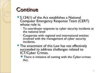 ContinueContinue
S.124(1) of the Act establishes a National
Computer Emergency Response Team (CERT)
whose role is;
◦ To coordinate response to cyber security incidents at
the national level
◦ Cooperate with regional and international entities
involved with the management of cyber security
incidents.
The enactment of this Law has not effectively
succeeded to address challenges related to
ICT/Cyber Crimes.
There is initiative of coming with the Cyber-crimes
Act.
54
 