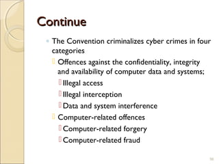 ContinueContinue
◦ The Convention criminalizes cyber crimes in four
categories
 Offences against the confidentiality, integrity
and availability of computer data and systems;
 Illegal access
 Illegal interception
 Data and system interference
 Computer-related offences
 Computer-related forgery
 Computer-related fraud
56
 