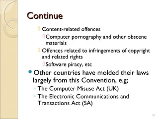 ContinueContinue
 Content-related offences
 Computer pornography and other obscene
materials
 Offences related to infringements of copyright
and related rights
 Software piracy, etc
Other countries have molded their laws
largely from this Convention, e.g;
◦ The Computer Misuse Act (UK)
◦ The Electronic Communications and
Transactions Act (SA)
57
 