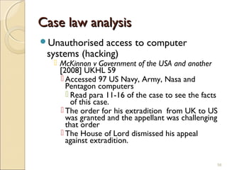 Case law analysisCase law analysis
Unauthorised access to computer
systems (hacking)
 McKinnon v Government of the USA and another
[2008] UKHL 59
 Accessed 97 US Navy, Army, Nasa and
Pentagon computers
 Read para 11-16 of the case to see the facts
of this case.
 The order for his extradition from UK to US
was granted and the appellant was challenging
that order
 The House of Lord dismissed his appeal
against extradition.
58
 