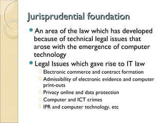 Jurisprudential foundationJurisprudential foundation
An area of the law which has developed
because of technical legal issues that
arose with the emergence of computer
technology
Legal Issues which gave rise to IT law
 Electronic commerce and contract formation
 Admissibility of electronic evidence and computer
print-outs
 Privacy online and data protection
 Computer and ICT crimes
 IPR and computer technology, etc
 