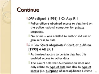 ContinueContinue
 DPP v Bignall (1998) 1 Cr App R 1
 Police officers obtained access to data held on
the police national computer for private
purposes
 No crime – was entitled to authorised use to
gain access to data
 R v Bow Street Magistrates’ Court, ex p Allison
[1999] 4 All ER 1
 Authorised access to certain data but this
enabled access to other data
 The Court held that Authorisation does not
only relate to type of data but also to type of
access (i.e. purpose of access)-hence a crime 60
 
