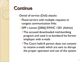 ContinueContinue
◦ Denial of service (DoS) attacks
 Flood servers with multiple requests or
congest communication links
 DPP v Lennon [2006] EWHC 1201 (Admin)
 The accused downloaded mail-bombing
program and used it to bombard his former
employer with e-mails
 The Court held-A person does not consent
to receive e-mails which are sent to disrupt
the proper operation and use of the system
61
 