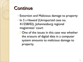 ContinueContinue
◦ Extortion and Malicious damage to property
◦ In S v Howard (Unreported case no.
41/258/02), Johannesburg regional
magistrates’ court
 One of the issues in this case was whether
the erasure of digital data in a computer
system amounts to malicious damage to
property.
62
 